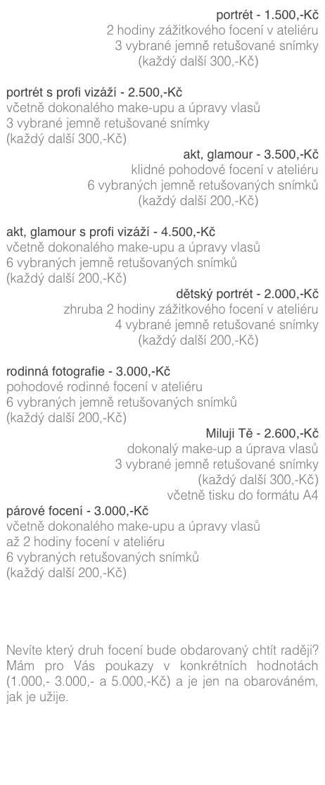 portrét - 1.500,-Kč
2 hodiny zážitkového focení v ateliéru
3 vybrané jemně retušované snímky
(každý další 300,-Kč) (více zde)

portrét s profi vizáží - 2.500,-Kč
včetně dokonalého make-upu a úpravy vlasů
3 vybrané jemně retušované snímky
(každý další 300,-Kč) (více zde)
akt, glamour - 3.500,-Kč
klidné pohodové focení v ateliéru
6 vybraných jemně retušovaných snímků
(každý další 200,-Kč) (více zde)

akt, glamour s profi vizáží - 4.500,-Kč
včetně dokonalého make-upu a úpravy vlasů
6 vybraných jemně retušovaných snímků
(každý další 200,-Kč) (více zde)
dětský portrét - 2.000,-Kč
zhruba 2 hodiny zážitkového focení v ateliéru
4 vybrané jemně retušované snímky
(každý další 200,-Kč) (více zde)

rodinná fotografie - 3.000,-Kč
pohodové rodinné focení v ateliéru
6 vybraných jemně retušovaných snímků
(každý další 200,-Kč) (více zde)
Miluji Tě - 2.600,-Kč
dokonalý make-up a úprava vlasů
3 vybrané jemně retušované snímky
(každý další 300,-Kč)
včetně tisku do formátu A4
párové focení - 3.000,-Kč
včetně dokonalého make-upu a úpravy vlasů
až 2 hodiny focení v ateliéru6 vybraných retušovaných snímků
(každý další 200,-Kč)




Nevíte který druh focení bude obdarovaný chtít raději? Mám pro Vás poukazy v konkrétních hodnotách (1.000,- 3.000,- a 5.000,-Kč) a je jen na obarováném, jak je užije.