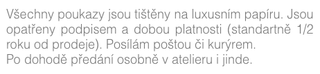 Všechny poukazy jsou tištěny na luxusním papíru. Jsou opatřeny podpisem a dobou platnosti (standartně 1/2 roku od prodeje). Posílám poštou či kurýrem.
Po dohodě předání osobně v atelieru i jinde. (více zde)